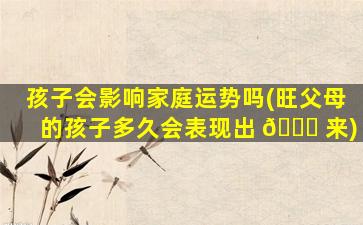 孩子会影响家庭运势吗(旺父母的孩子多久会表现出 🐎 来)